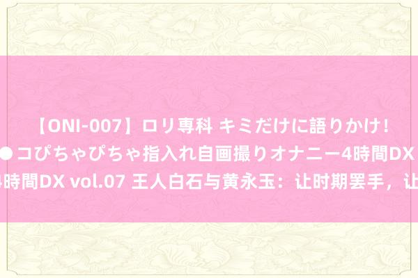 【ONI-007】ロリ専科 キミだけに語りかけ！ロリっ娘20人！オマ●コぴちゃぴちゃ指入れ自画撮りオナニー4時間DX vol.07 王人白石与黄永玉：让时期罢手，让道理“萌生”