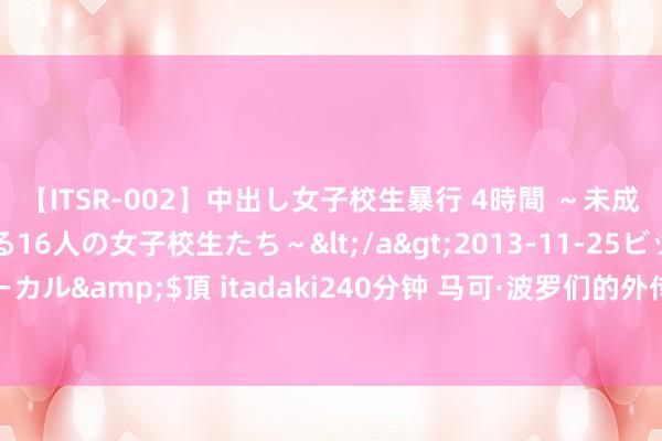 【ITSR-002】中出し女子校生暴行 4時間 ～未成熟なカラダを弄ばれる16人の女子校生たち～</a>2013-11-25ビッグモーカル&$頂 itadaki240分钟 马可·波罗们的外传之旅：谈阻且长，行则将至