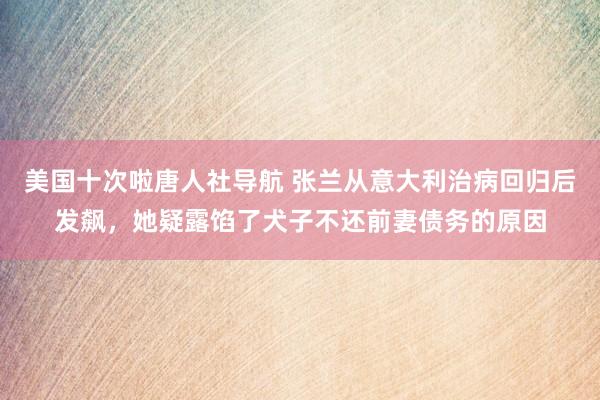 美国十次啦唐人社导航 张兰从意大利治病回归后发飙，她疑露馅了犬子不还前妻债务的原因