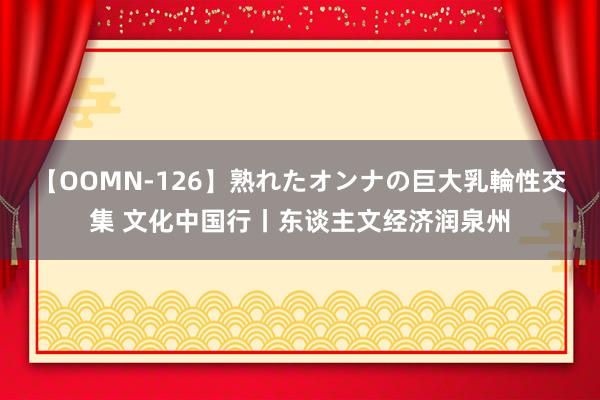 【OOMN-126】熟れたオンナの巨大乳輪性交集 文化中国行丨东谈主文经济润泉州