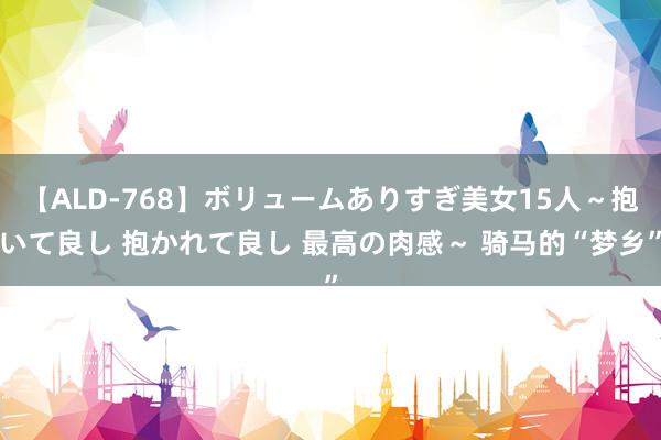 【ALD-768】ボリュームありすぎ美女15人～抱いて良し 抱かれて良し 最高の肉感～ 骑马的“梦乡”