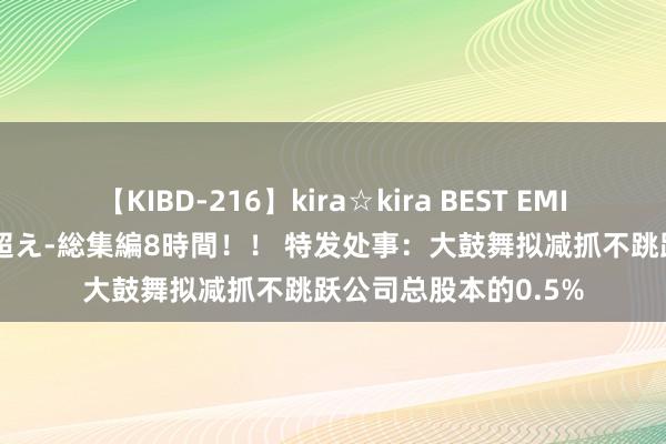 【KIBD-216】kira☆kira BEST EMIRI-中出し性交20発超え-総集編8時間！！ 特发处事：大鼓舞拟减抓不跳跃公司总股本的0.5%