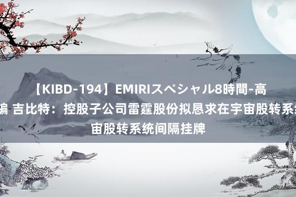 【KIBD-194】EMIRIスペシャル8時間-高画質-特別編 吉比特：控股子公司雷霆股份拟恳求在宇宙股转系统间隔挂牌