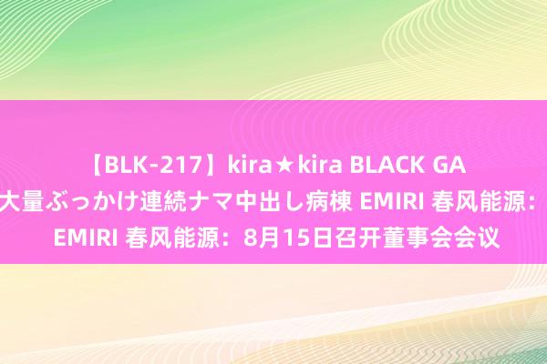 【BLK-217】kira★kira BLACK GAL黒ギャルご奉仕ナース 大量ぶっかけ連続ナマ中出し病棟 EMIRI 春风能源：8月15日召开董事会会议