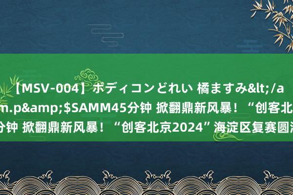 【MSV-004】ボディコンどれい 橘ますみ</a>1992-02-06h.m.p&$SAMM45分钟 掀翻鼎新风暴！“创客北京2024”海淀区复赛圆满收官