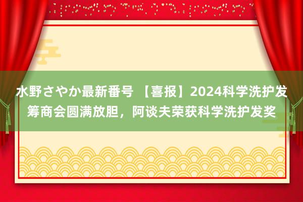 水野さやか最新番号 【喜报】2024科学洗护发筹商会圆满放胆，阿谈夫荣获科学洗护发奖