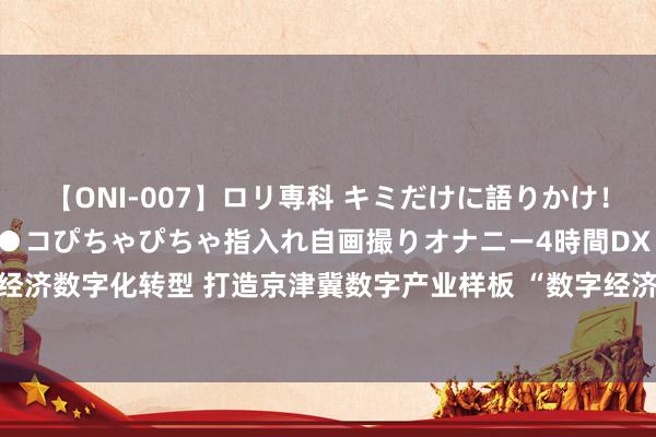 【ONI-007】ロリ専科 キミだけに語りかけ！ロリっ娘20人！オマ●コぴちゃぴちゃ指入れ自画撮りオナニー4時間DX vol.07 推动县域经济数字化转型 打造京津冀数字产业样板 “数字经济GBC生态系统处置平台”将落地高碑店