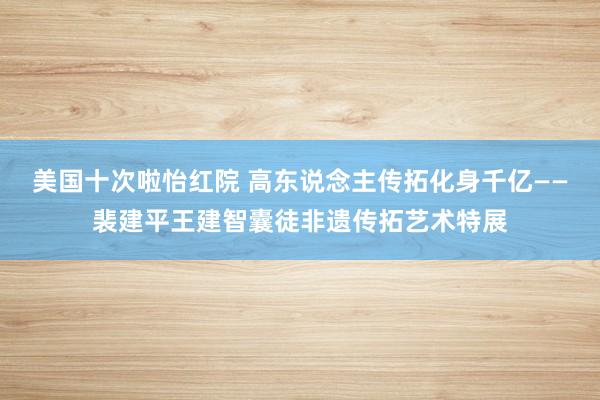 美国十次啦怡红院 高东说念主传拓化身千亿——裴建平王建智囊徒非遗传拓艺术特展