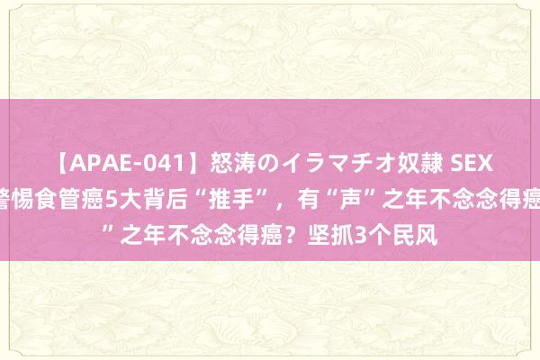 【APAE-041】怒涛のイラマチオ奴隷 SEXコレクション 警惕食管癌5大背后“推手”，有“声”之年不念念得癌？坚抓3个民风