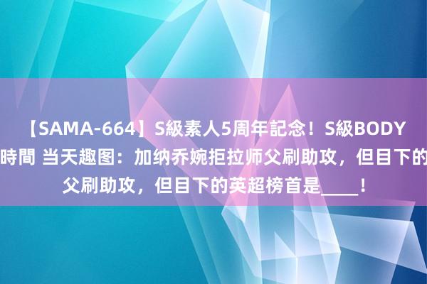 【SAMA-664】S級素人5周年記念！S級BODY中出しBEST30 8時間 当天趣图：加纳乔婉拒拉师父刷助攻，但目下的英超榜首是____！