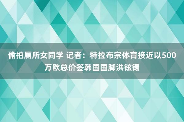 偷拍厕所女同学 记者：特拉布宗体育接近以500万欧总价签韩国国脚洪铉锡