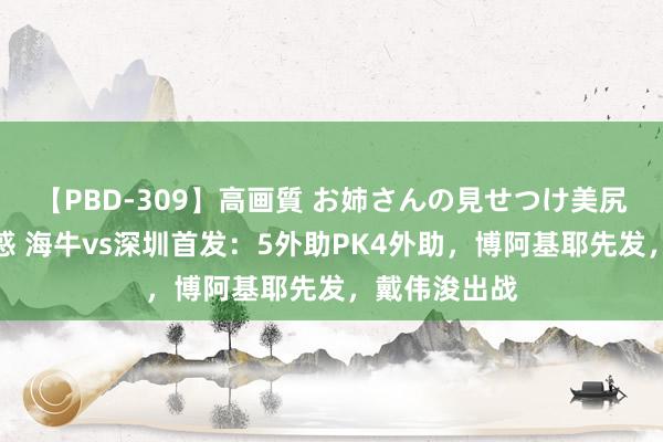 【PBD-309】高画質 お姉さんの見せつけ美尻＆美脚の誘惑 海牛vs深圳首发：5外助PK4外助，博阿基耶先发，戴伟浚出战