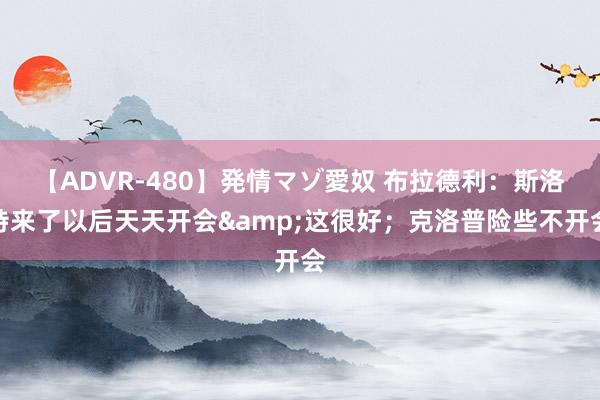 【ADVR-480】発情マゾ愛奴 布拉德利：斯洛特来了以后天天开会&这很好；克洛普险些不开会