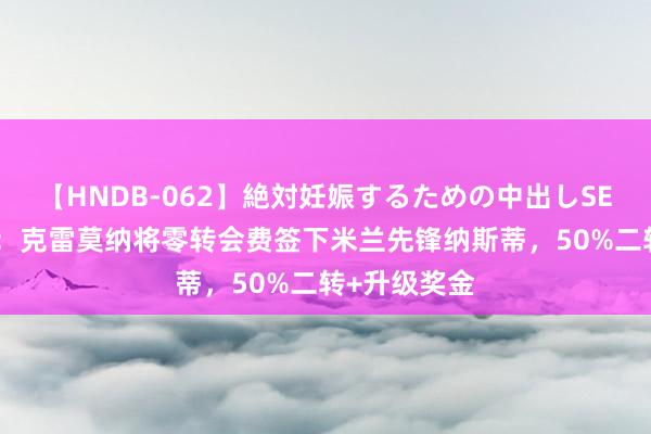 【HNDB-062】絶対妊娠するための中出しSEX！！ 记者：克雷莫纳将零转会费签下米兰先锋纳斯蒂，50%二转+升级奖金