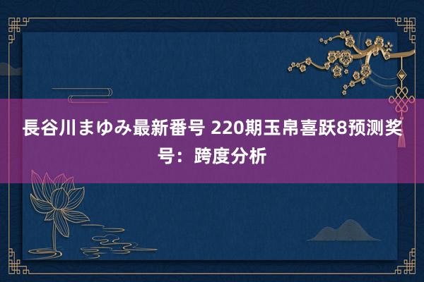 長谷川まゆみ最新番号 220期玉帛喜跃8预测奖号：跨度分析