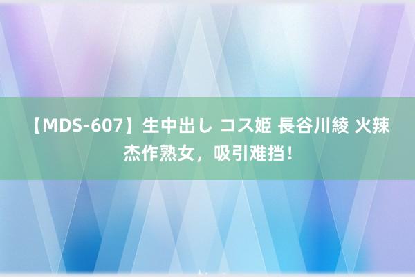 【MDS-607】生中出し コス姫 長谷川綾 火辣杰作熟女，吸引难挡！