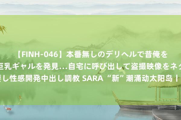 【FINH-046】本番無しのデリヘルで昔俺をバカにしていた同級生の巨乳ギャルを発見…自宅に呼び出して盗撮映像をネタに本番を強要し性感開発中出し調教 SARA “新”潮涌动太阳岛丨向“新”而行 鞭策中国式当代化东北践诺