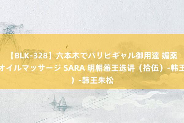 【BLK-328】六本木でパリピギャル御用達 媚薬悶絶オイルマッサージ SARA 明朝藩王选讲（拾伍）-韩王朱松