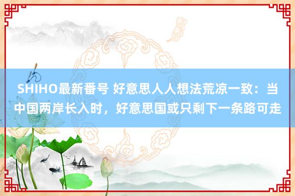 SHIHO最新番号 好意思人人想法荒凉一致：当中国两岸长入时，好意思国或只剩下一条路可走