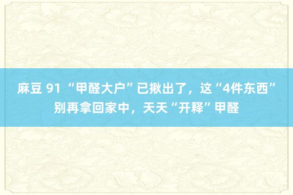 麻豆 91 “甲醛大户”已揪出了，这“4件东西”别再拿回家中，天天“开释”甲醛