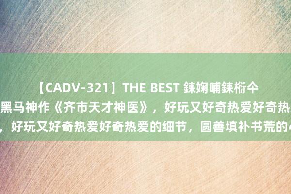 【CADV-321】THE BEST 銇婅哺銇椼仐銇俱仚銆?50浜?鏅傞枔DX 黑马神作《齐市天才神医》，好玩又好奇热爱好奇热爱的细节，圆善填补书荒的心塞！