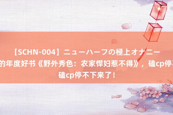 【SCHN-004】ニューハーフの極上オナニー 必须储藏的年度好书《野外秀色：农家悍妇惹不得》，磕cp停不下来了！