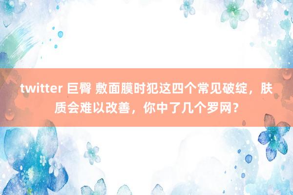 twitter 巨臀 敷面膜时犯这四个常见破绽，肤质会难以改善，你中了几个罗网？