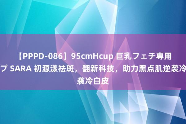 【PPPD-086】95cmHcup 巨乳フェチ専用ソープ SARA 初源漾祛斑，翻新科技，助力黑点肌逆袭冷白皮