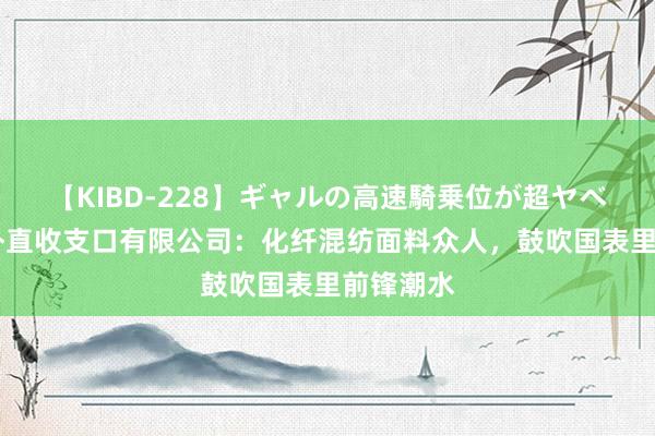 【KIBD-228】ギャルの高速騎乗位が超ヤベェ 浙江朴直收支口有限公司：化纤混纺面料众人，鼓吹国表里前锋潮水