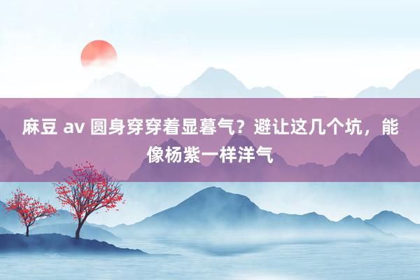 麻豆 av 圆身穿穿着显暮气？避让这几个坑，能像杨紫一样洋气