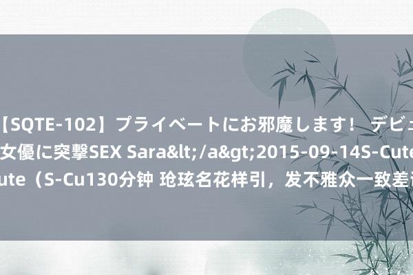 【SQTE-102】プライベートにお邪魔します！ デビューしたてのAV女優に突撃SEX Sara</a>2015-09-14S-Cute&$S-Cute（S-Cu130分钟 玱玹名花样引，发不雅众一致差评：念念和小夭长相守的剧情遭吐槽