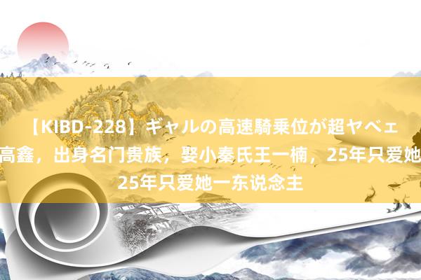 【KIBD-228】ギャルの高速騎乗位が超ヤベェ “痴情种”高鑫，出身名门贵族，娶小秦氏王一楠，25年只爱她一东说念主