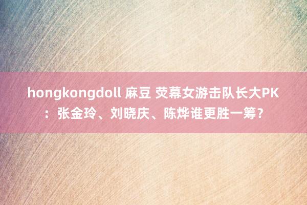 hongkongdoll 麻豆 荧幕女游击队长大PK：张金玲、刘晓庆、陈烨谁更胜一筹？