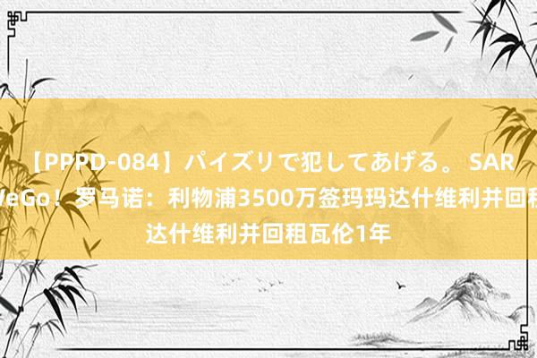 【PPPD-084】パイズリで犯してあげる。 SARA HereWeGo！罗马诺：利物浦3500万签玛玛达什维利并回租瓦伦1年