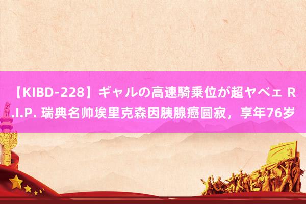 【KIBD-228】ギャルの高速騎乗位が超ヤベェ R.I.P. 瑞典名帅埃里克森因胰腺癌圆寂，享年76岁