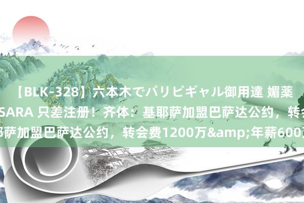 【BLK-328】六本木でパリピギャル御用達 媚薬悶絶オイルマッサージ SARA 只差注册！齐体：基耶萨加盟巴萨达公约，转会费1200万&年薪600万