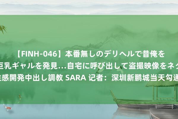 【FINH-046】本番無しのデリヘルで昔俺をバカにしていた同級生の巨乳ギャルを発見…自宅に呼び出して盗撮映像をネタに本番を強要し性感開発中出し調教 SARA 记者：深圳新鹏城当天勾通 埃杜、胡睿宝伤愈归队&彭鹏还需一周