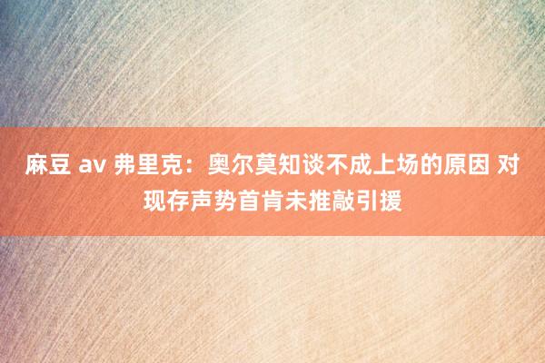 麻豆 av 弗里克：奥尔莫知谈不成上场的原因 对现存声势首肯未推敲引援