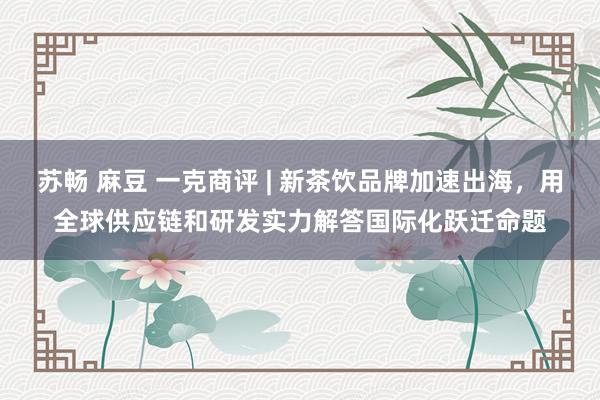 苏畅 麻豆 一克商评 | 新茶饮品牌加速出海，用全球供应链和研发实力解答国际化跃迁命题