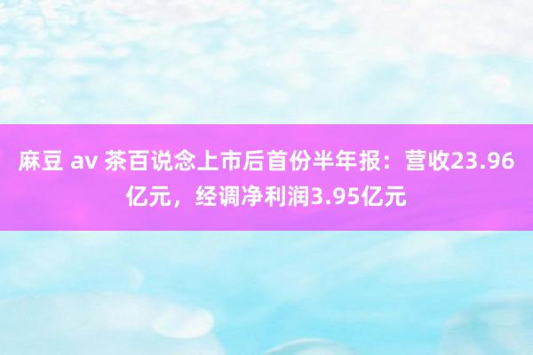 麻豆 av 茶百说念上市后首份半年报：营收23.96亿元，经调净利润3.95亿元