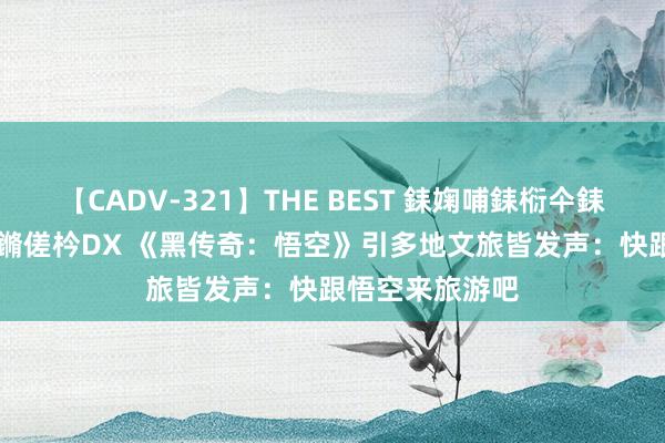 【CADV-321】THE BEST 銇婅哺銇椼仐銇俱仚銆?50浜?鏅傞枔DX 《黑传奇：悟空》引多地文旅皆发声：快跟悟空来旅游吧