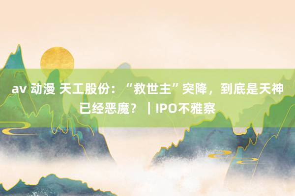 av 动漫 天工股份：“救世主”突降，到底是天神已经恶魔？｜IPO不雅察