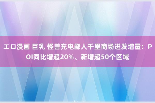 エロ漫画 巨乳 怪兽充电鄙人千里商场迸发增量：POI同比增超20%、新增超50个区域