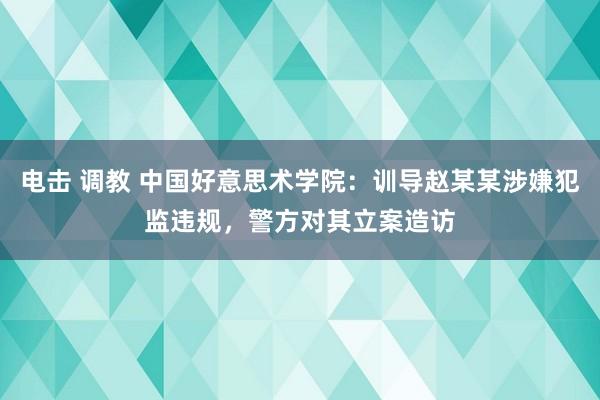 电击 调教 中国好意思术学院：训导赵某某涉嫌犯监违规，警方对其立案造访