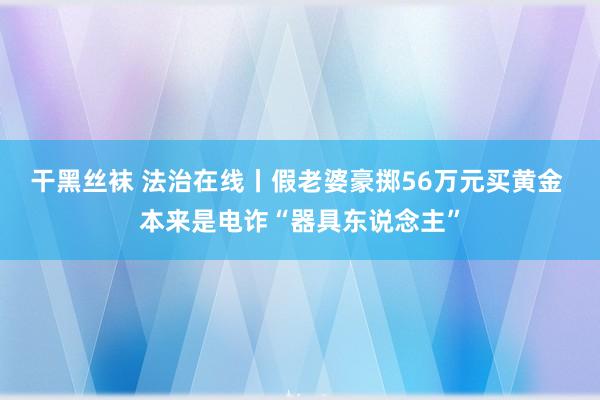 干黑丝袜 法治在线丨假老婆豪掷56万元买黄金 本来是电诈“器具东说念主”