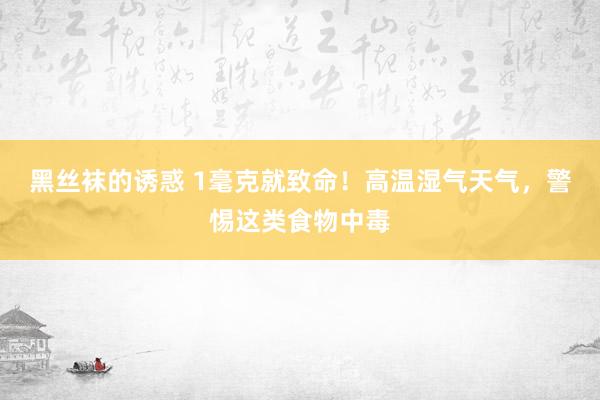 黑丝袜的诱惑 1毫克就致命！高温湿气天气，警惕这类食物中毒