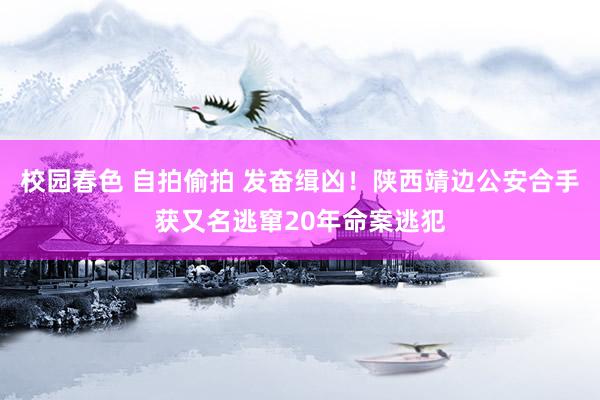 校园春色 自拍偷拍 发奋缉凶！陕西靖边公安合手获又名逃窜20年命案逃犯