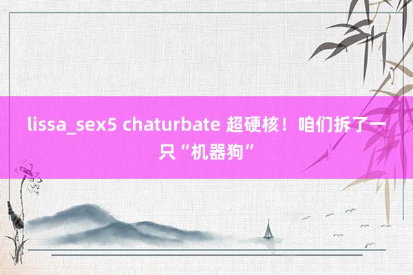 lissa_sex5 chaturbate 超硬核！咱们拆了一只“机器狗”