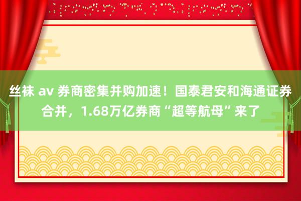 丝袜 av 券商密集并购加速！国泰君安和海通证券合并，1.68万亿券商“超等航母”来了