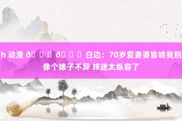 h 动漫 😂😂白边：70岁爱妻婆皆喷我别像个婊子不异 球迷太纵容了